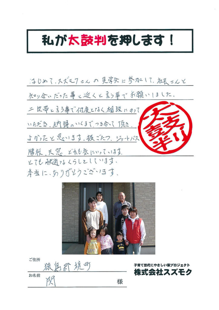 <p>はじめてスズモクさんの見学会に参加して、社長さんと知り合いだったことと、近くということでお願いしました。<br>二世帯と言う事で何度となく相談にのっていただき、納得のいくまで付き合って頂きよかったと思います。<br>掘りごたつ、ジェットバス、腰板、天窓、どれも気に入ってます。
<br>とても快適なくらしをしています。本当にありがとうございます。</p>
<p>猿島郡境町　関様</p>