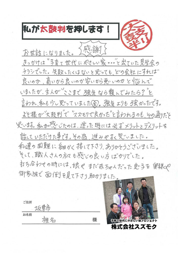 <p>お世話になりました。<br>

きっかけは子育て世代に優しい家・・・とでていた見学会のチラシでした。失敗したくはないと思っても、どの会社にすれば良いのか、高いから良いのか、安いから悪いのかと悩んでいましたが、主人がここまで強気なら頼んでみたら？と言われ、私も少し思っていました。強気よりも強かったです。よそ様が太鼓判でスズモクでよかったと言われるのも、その通りだと思います。<br>

私が感じたのは、迷った時には必ずメリットとデメリットを話していただけたことです。その為、進みやすく思いました。私たちの困難に細かく接して下さり、ありがとうございました。そして、職人さんの方々も感じの良い方ばかりでした。</p>

<p>打ち合わせの時には、娘やまだ赤ちゃんだった息子を奥様やご家族で面倒を見て下さり助かりました。</p>