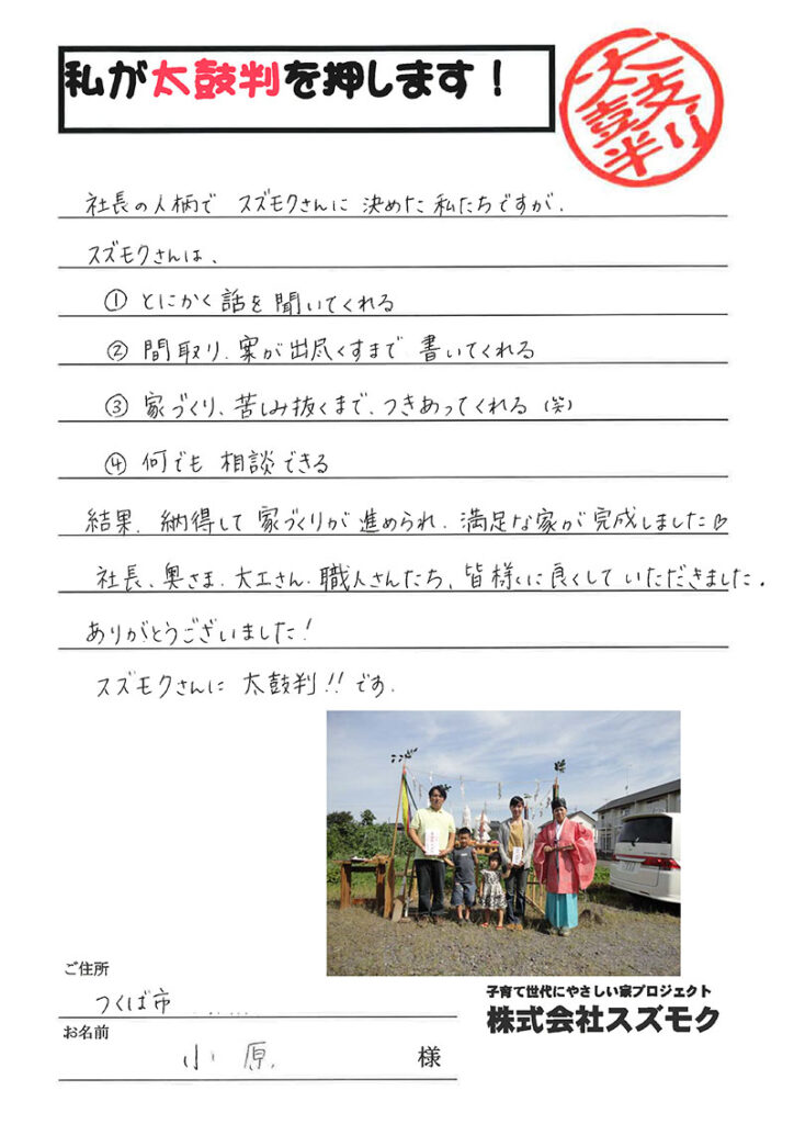 <p>社長の人柄でスズモクさんに決めた私たちですが、スズモクさんは、とにかく話を聞いてくれる間取り、案が出尽くすまで書いてくれる家づくり、苦しみ抜くまで、つきあってくれる　(笑)<br>

何でも相談できる結果、納得して家づくりが進められ、満足な家が完成しました。<br>

社長、奥様、大工さん、職人さんたち、皆様に良くしていただきました。ありがとうございました！スズモクさんに太鼓判!!です。</p>
<p>茨城県つくば市　小原　様</p>