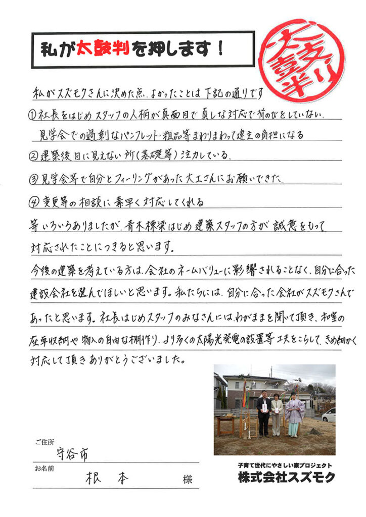 <p>私がスズモクさんに決めた点、よかったことは下記の通りです<br>

①社長をはじめスタッフの人柄が真面目で真しな対応で背伸びをしていない見学会での過剰なパンフレット・粗品等まわりまわって建主の負担になる<br>
②建築後目に見えない所(基礎等)注力している<br>

③見学会等で自分とフィーリングがあった大工さんにお願いできた。<br>

④変更等の相談に素早く対応してくれる<br>
等いろいろありましたが、青木棟梁はじめ建築スタッフの方が誠意をもって対応されたことにつきると思います。<br>

今後の建築を考えている方は、会社のネームバリューに影響されることなく、自分にあった建築会社を選んでほしいと思います。私たちには、自分に合った会社がスズモクさんであったと思います。<br>

社長をはじめスタッフのみなさんには、わがままを聞いて頂き、和室の座卓収納や物入の自由な棚作り、より多くの太陽光発電の設置等工夫をこらして、きめ細かく対応して頂きありがとうございました。</p>
<p>茨城県守谷市　根本　様</p>