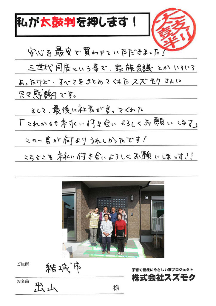 <p>安心を最安で買わせていただきました!<br>

三世代同居ということで、家族会議とかいろいろあったけど、すべてをまとめてくれたスズモクさんに只々感謝です。<br>

そして最後に社長が言ってくれた「これからも末永いお付き合いよろしくお願いします」この一言が何よりうれしかったです!<br>

こちらこそ末永くお付き合いよろしくお願いしまっす!!</p>
<p>茨城県結城市　出山　様</p>